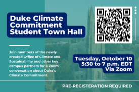 Duke Climate Commitment Student Town Hall Join members of the newly created Office of Climate and Sustainability and other key campus partners on Oct. 10 from 5:30 to 7 p.m. EDT for a Zoom conversation about Duke’s Climate Commitment — one year after the announcement of the initiative. All Duke undergraduate and graduate/professional students are welcome; pre-registration is required. This semesterly update on the state of work in support of the Climate Commitment is an opportunity for students to participate in a Q&amp;A session and provide feedback.